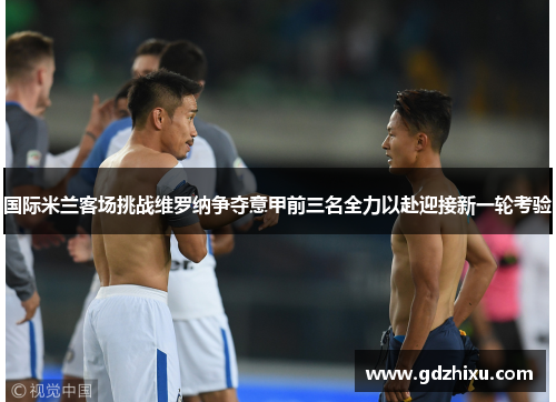国际米兰客场挑战维罗纳争夺意甲前三名全力以赴迎接新一轮考验 国际米兰客场挑战维罗纳争夺意甲前三名全力以赴迎接新一轮考验