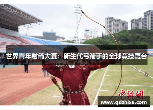 世界青年射箭大赛:新生代弓箭手的全球竞技舞台 世界青年射箭大赛:新生代弓箭手的全球竞技舞台