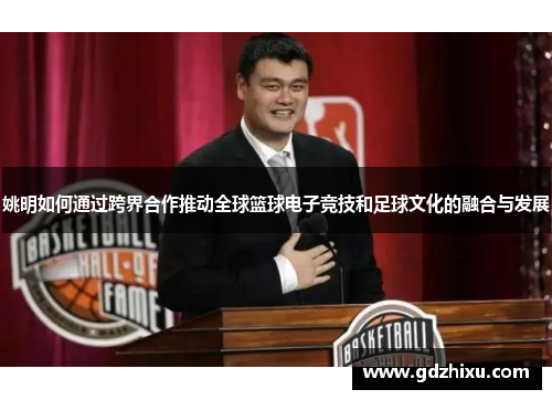 姚明如何通过跨界合作推动全球篮球电子竞技和足球文化的融合与发展